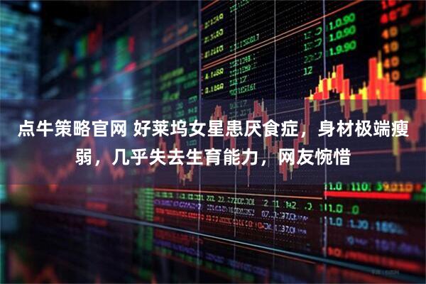 点牛策略官网 好莱坞女星患厌食症，身材极端瘦弱，几乎失去生育能力，网友惋惜