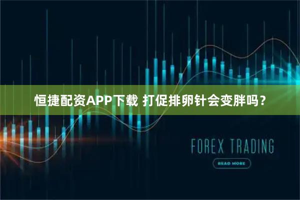 恒捷配资APP下载 打促排卵针会变胖吗？