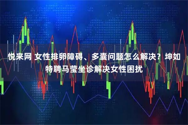 悦来网 女性排卵障碍、多囊问题怎么解决？坤如特聘马莹坐诊解决女性困扰