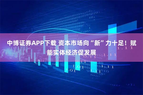 中博证券APP下载 资本市场向“新”力十足！赋能实体经济促发展