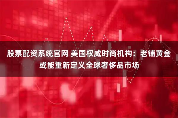 股票配资系统官网 美国权威时尚机构：老铺黄金或能重新定义全球奢侈品市场