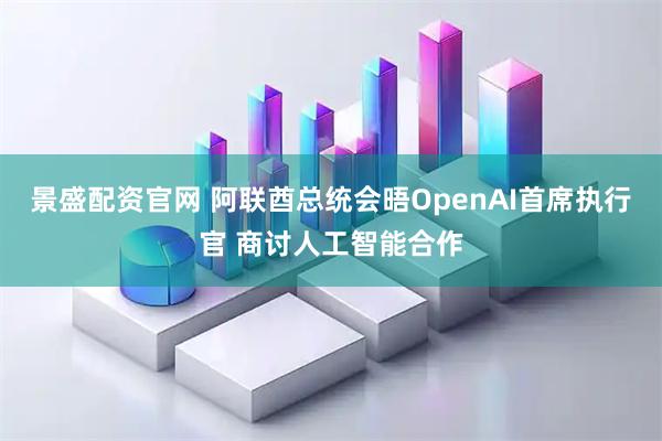 景盛配资官网 阿联酋总统会晤OpenAI首席执行官 商讨人工智能合作