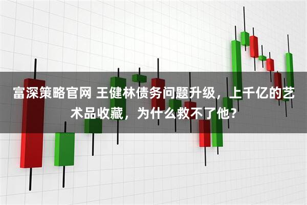 富深策略官网 王健林债务问题升级，上千亿的艺术品收藏，为什么救不了他？