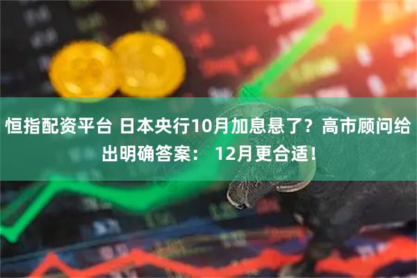 恒指配资平台 日本央行10月加息悬了？高市顾问给出明确答案： 12月更合适！