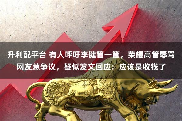 升利配平台 有人呼吁李健管一管，荣耀高管辱骂网友惹争议，疑似发文回应：应该是收钱了