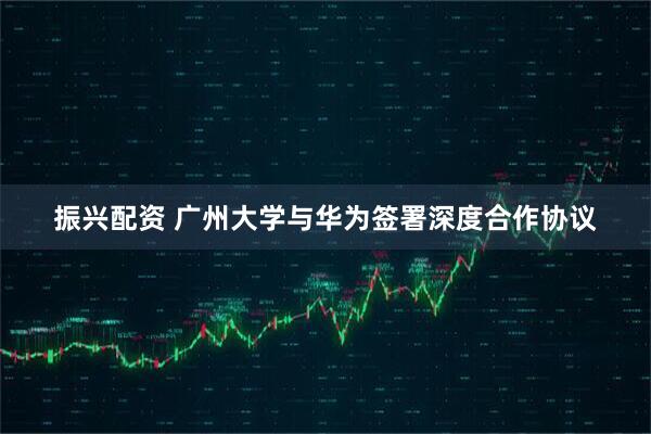 振兴配资 广州大学与华为签署深度合作协议