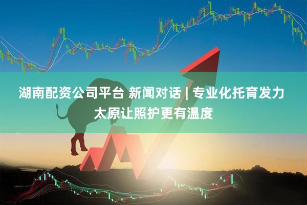 湖南配资公司平台 新闻对话 | 专业化托育发力 太原让照护更有温度
