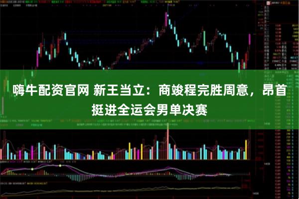 嗨牛配资官网 新王当立：商竣程完胜周意，昂首挺进全运会男单决赛