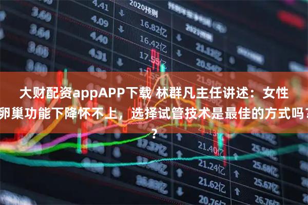 大财配资appAPP下载 林群凡主任讲述：女性卵巢功能下降怀不上，选择试管技术是最佳的方式吗？