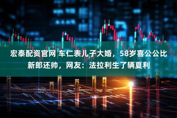 宏泰配资官网 车仁表儿子大婚，58岁喜公公比新郎还帅，网友：法拉利生了辆夏利