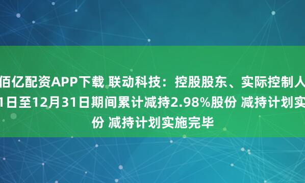佰亿配资APP下载 联动科技：控股股东、实际控制人11月11日至12月31日期间累计减持2.98%股份 减持计划实施完毕