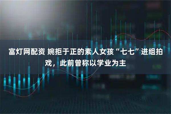 富灯网配资 婉拒于正的素人女孩“七七”进组拍戏，此前曾称以学业为主