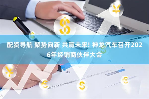 配资导航 聚势向新 共赢未来! 神龙汽车召开2026年经销商伙伴大会