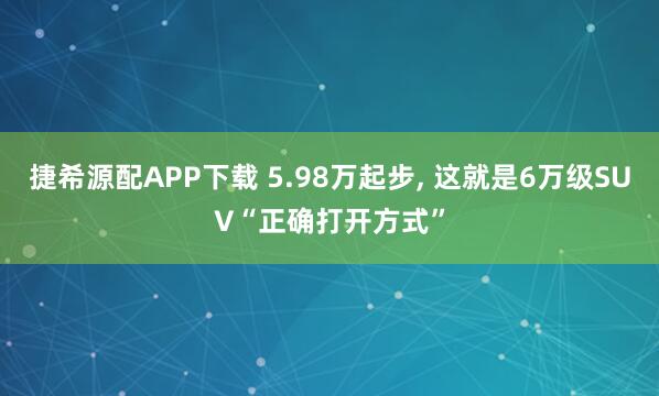 捷希源配APP下载 5.98万起步, 这就是6万级SUV“正确打开方式”