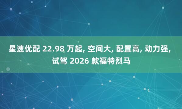 星速优配 22.98 万起, 空间大, 配置高, 动力强, 试驾 2026 款福特烈马