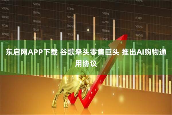 东启网APP下载 谷歌牵头零售巨头 推出AI购物通用协议