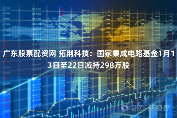 广东股票配资网 拓荆科技：国家集成电路基金1月13日至22日减持298万股
