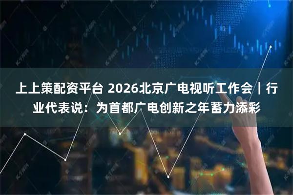 上上策配资平台 2026北京广电视听工作会｜行业代表说：为首都广电创新之年蓄力添彩