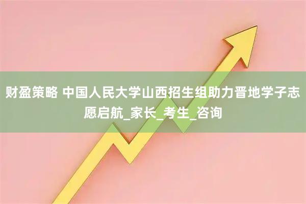 财盈策略 中国人民大学山西招生组助力晋地学子志愿启航_家长_考生_咨询