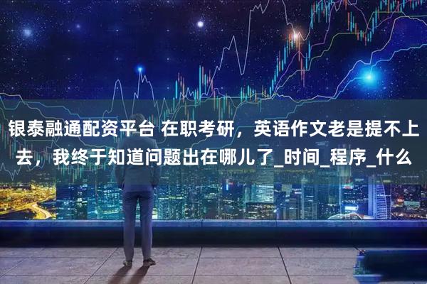 银泰融通配资平台 在职考研，英语作文老是提不上去，我终于知道问题出在哪儿了_时间_程序_什么