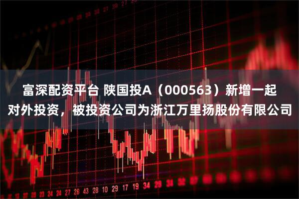 富深配资平台 陕国投A（000563）新增一起对外投资，被投资公司为浙江万里扬股份有限公司