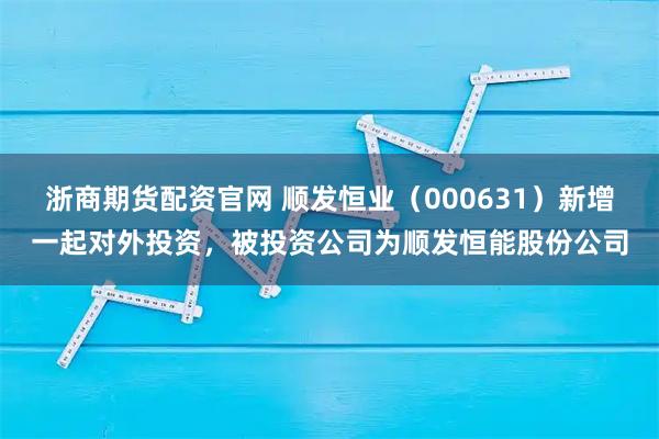 浙商期货配资官网 顺发恒业（000631）新增一起对外投资，被投资公司为顺发恒能股份公司