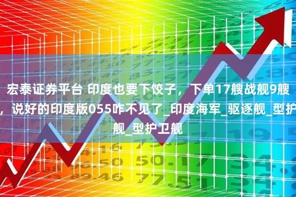 宏泰证券平台 印度也要下饺子，下单17艘战舰9艘潜艇，说好的印度版055咋不见了_印度海军_驱逐舰_型护卫舰