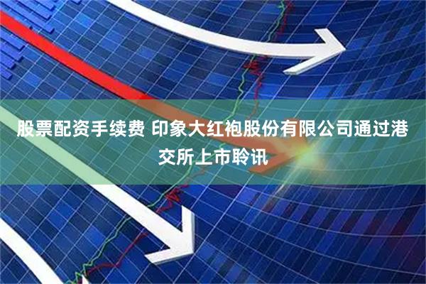 股票配资手续费 印象大红袍股份有限公司通过港交所上市聆讯